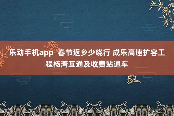 乐动手机app  春节返乡少绕行 成乐高速扩容工程杨湾互通及收费站通车