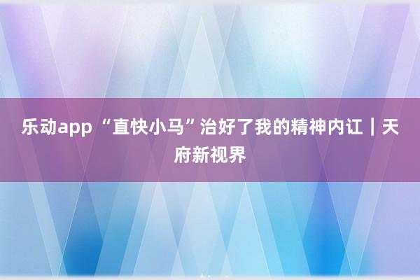 乐动app “直快小马”治好了我的精神内讧｜天府新视界
