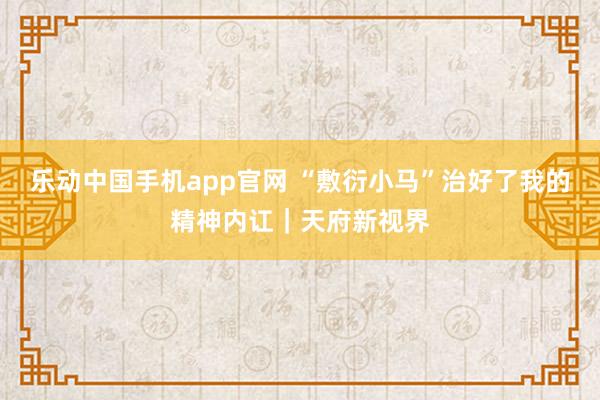 乐动中国手机app官网 “敷衍小马”治好了我的精神内讧｜天府新视界