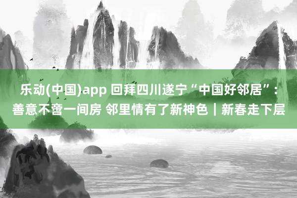 乐动(中国)app 回拜四川遂宁“中国好邻居”：善意不啻一间房 邻里情有了新神色｜新春走下层