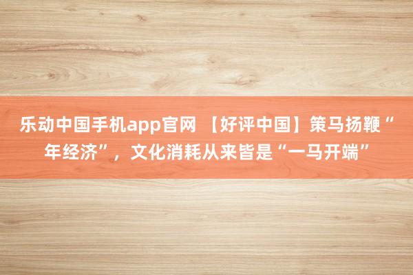 乐动中国手机app官网 【好评中国】策马扬鞭“年经济”，文化消耗从来皆是“一马开端”