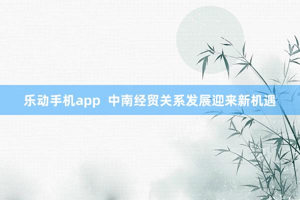 乐动手机app  中南经贸关系发展迎来新机遇