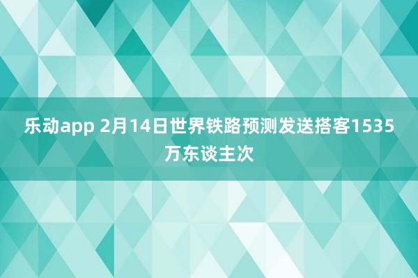 乐动app 2月14日世界铁路预测发送搭客1535万东谈主次