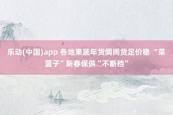 乐动(中国)app 各地果蔬年货阛阓货足价稳 “菜篮子”新春保供“不断档”