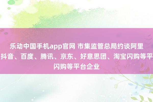 乐动中国手机app官网 市集监管总局约谈阿里巴巴、抖音、百度、腾讯、京东、好意思团、淘宝闪购等平台企业