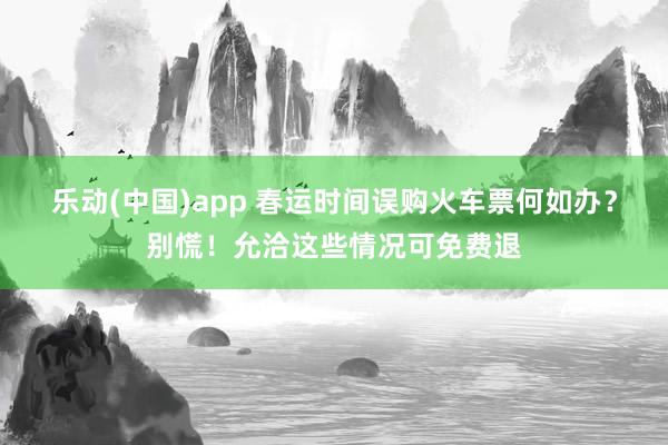 乐动(中国)app 春运时间误购火车票何如办？别慌！允洽这些情况可免费退