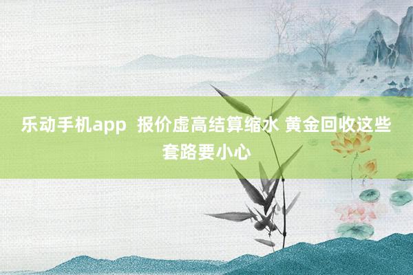 乐动手机app  报价虚高结算缩水 黄金回收这些套路要小心