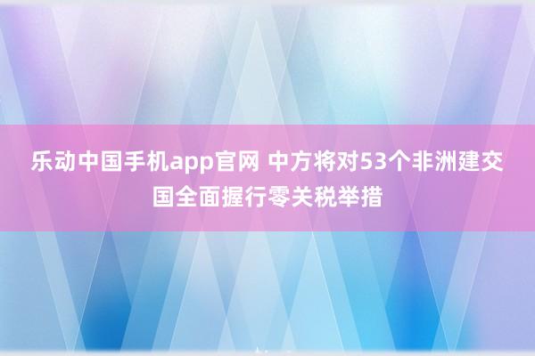 乐动中国手机app官网 中方将对53个非洲建交国全面握行零关税举措
