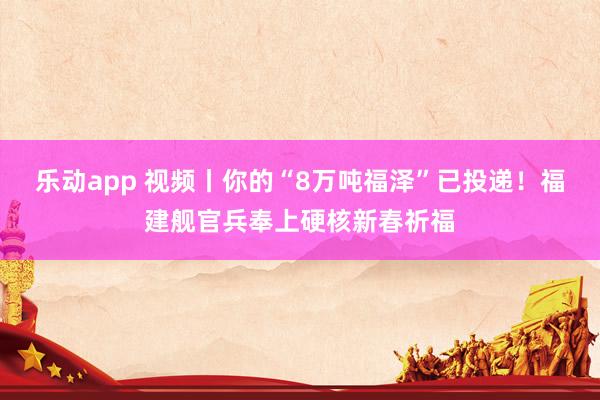 乐动app 视频丨你的“8万吨福泽”已投递！福建舰官兵奉上硬核新春祈福