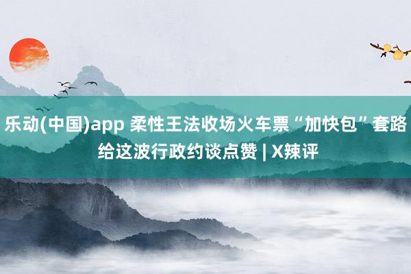 乐动(中国)app 柔性王法收场火车票“加快包”套路 给这波行政约谈点赞 | X辣评