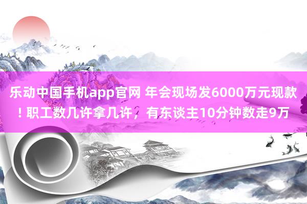 乐动中国手机app官网 年会现场发6000万元现款! 职工数几许拿几许，有东谈主10分钟数走9万
