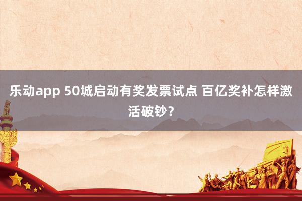 乐动app 50城启动有奖发票试点 百亿奖补怎样激活破钞？