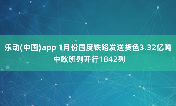 乐动(中国)app 1月份国度铁路发送货色3.32亿吨 中欧班列开行1842列