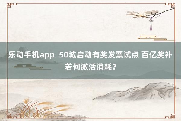 乐动手机app  50城启动有奖发票试点 百亿奖补若何激活消耗？