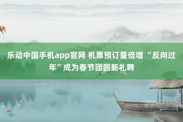 乐动中国手机app官网 机票预订量倍增 “反向过年”成为春节团圆新礼聘