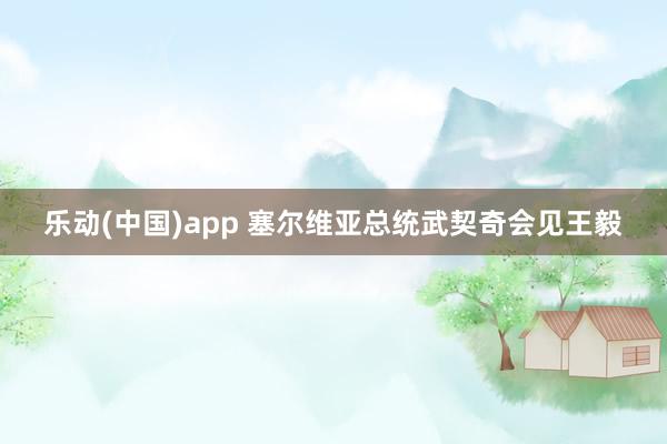 乐动(中国)app 塞尔维亚总统武契奇会见王毅