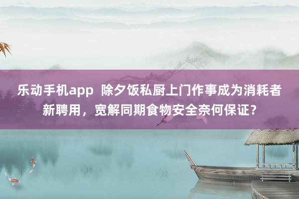 乐动手机app  除夕饭私厨上门作事成为消耗者新聘用，宽解同期食物安全奈何保证？