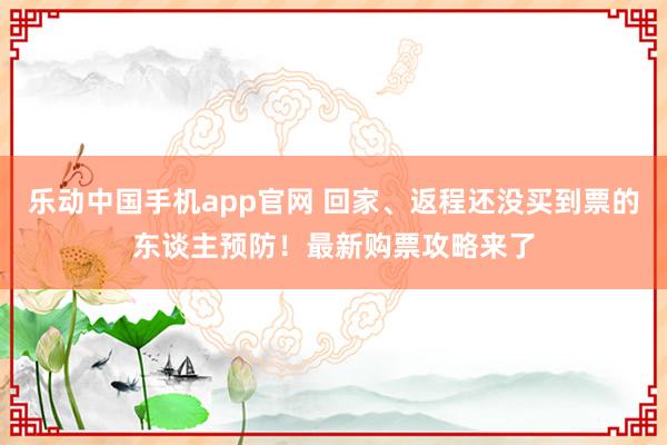 乐动中国手机app官网 回家、返程还没买到票的东谈主预防！最新购票攻略来了
