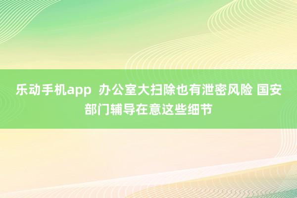 乐动手机app  办公室大扫除也有泄密风险 国安部门辅导在意这些细节
