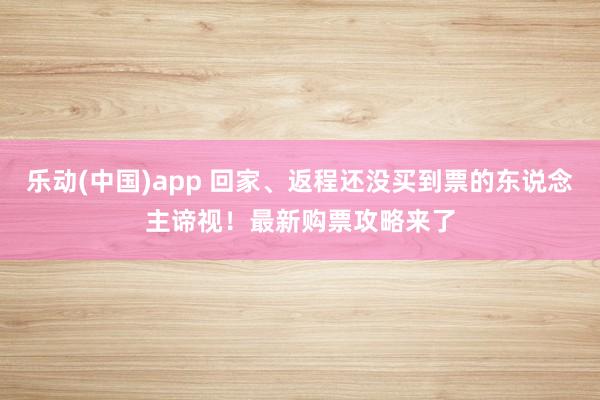 乐动(中国)app 回家、返程还没买到票的东说念主谛视！最新购票攻略来了