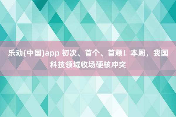 乐动(中国)app 初次、首个、首颗！本周，我国科技领域收场硬核冲突