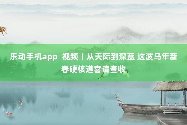 乐动手机app  视频丨从天际到深蓝 这波马年新春硬核道喜请查收