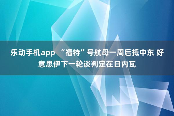 乐动手机app  “福特”号航母一周后抵中东 好意思伊下一轮谈判定在日内瓦