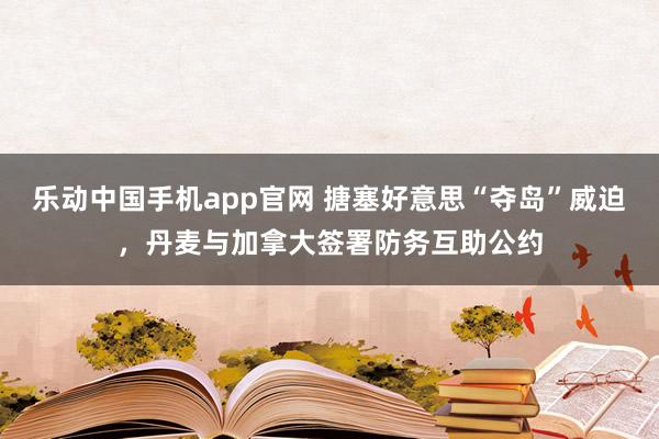 乐动中国手机app官网 搪塞好意思“夺岛”威迫，丹麦与加拿大签署防务互助公约