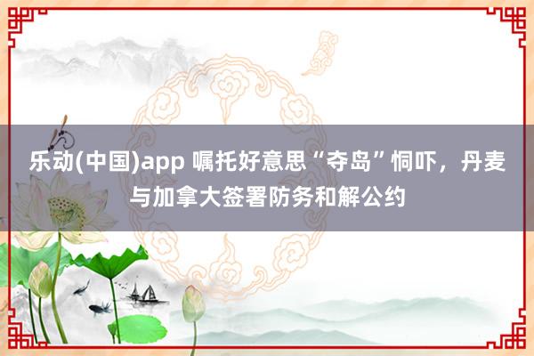 乐动(中国)app 嘱托好意思“夺岛”恫吓，丹麦与加拿大签署防务和解公约