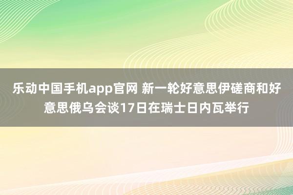 乐动中国手机app官网 新一轮好意思伊磋商和好意思俄乌会谈17日在瑞士日内瓦举行