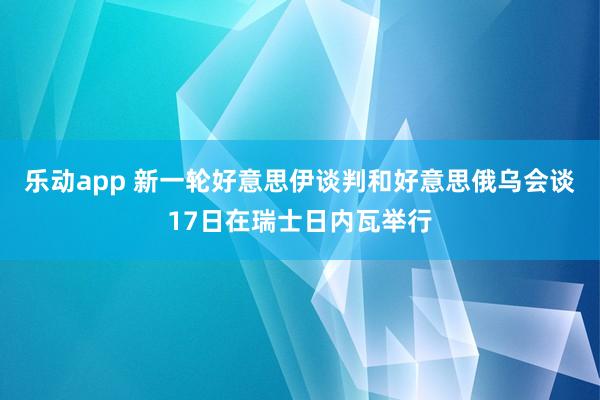 乐动app 新一轮好意思伊谈判和好意思俄乌会谈17日在瑞士日内瓦举行