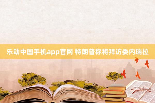 乐动中国手机app官网 特朗普称将拜访委内瑞拉