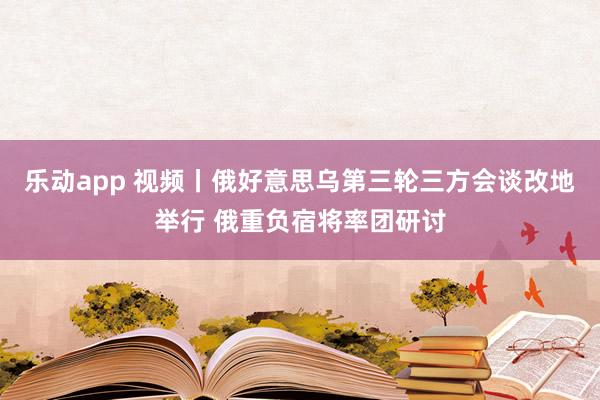乐动app 视频丨俄好意思乌第三轮三方会谈改地举行 俄重负宿将率团研讨
