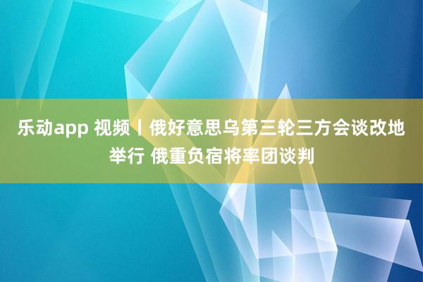 乐动app 视频丨俄好意思乌第三轮三方会谈改地举行 俄重负宿将率团谈判