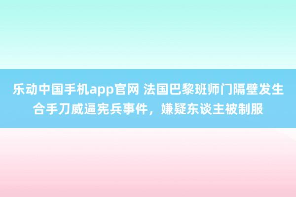 乐动中国手机app官网 法国巴黎班师门隔壁发生合手刀威逼宪兵事件，嫌疑东谈主被制服