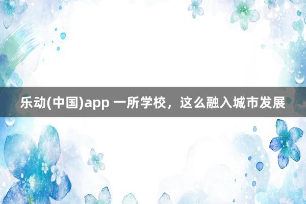 乐动(中国)app 一所学校，这么融入城市发展