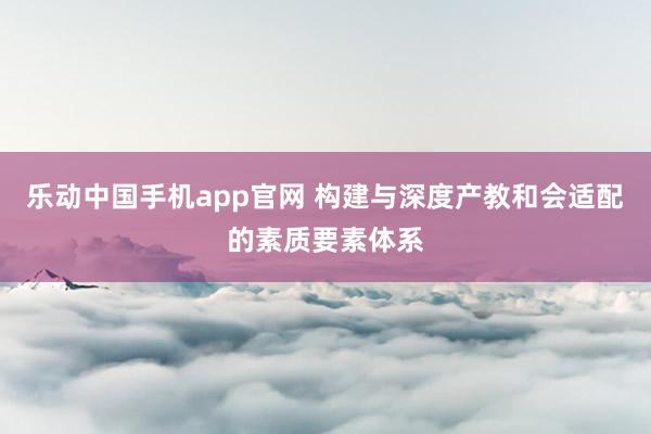 乐动中国手机app官网 构建与深度产教和会适配的素质要素体系