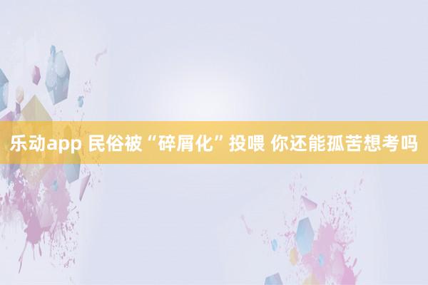 乐动app 民俗被“碎屑化”投喂 你还能孤苦想考吗
