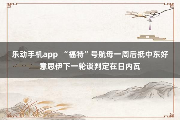 乐动手机app  “福特”号航母一周后抵中东　好意思伊下一轮谈判定在日内瓦