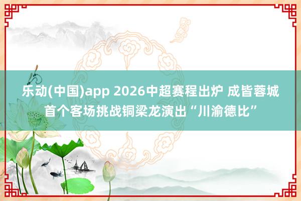 乐动(中国)app 2026中超赛程出炉 成皆蓉城首个客场挑战铜梁龙演出“川渝德比”