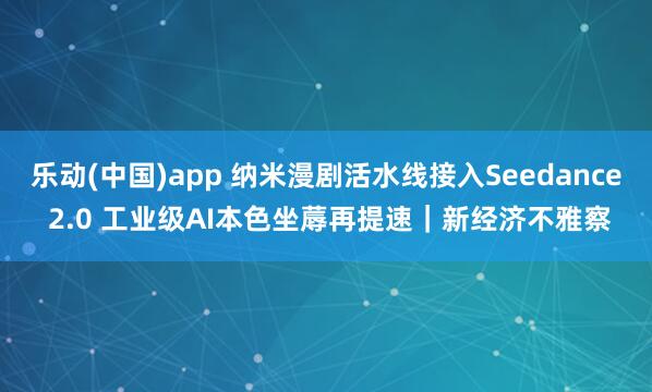 乐动(中国)app 纳米漫剧活水线接入Seedance 2.0 工业级AI本色坐蓐再提速｜新经济不雅察