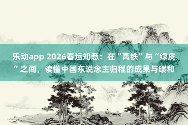 乐动app 2026春运知悉：在“高铁”与“绿皮”之间，读懂中国东说念主归程的成果与暖和
