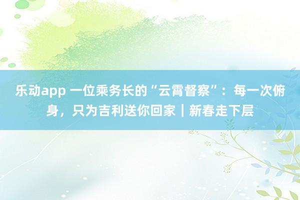 乐动app 一位乘务长的“云霄督察”：每一次俯身，只为吉利送你回家｜新春走下层
