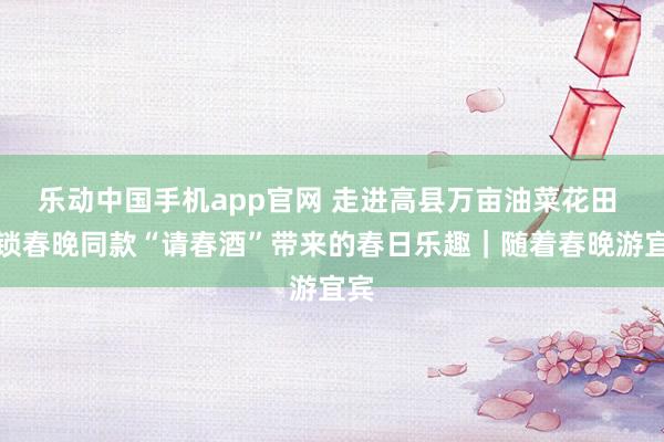 乐动中国手机app官网 走进高县万亩油菜花田 解锁春晚同款“请春酒”带来的春日乐趣｜随着春晚游宜宾