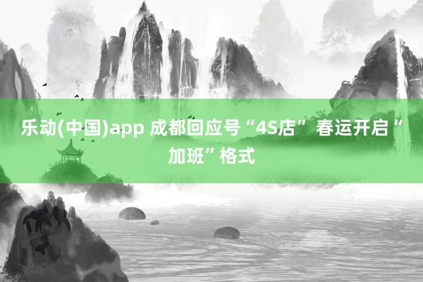 乐动(中国)app 成都回应号“4S店” 春运开启“加班”格式