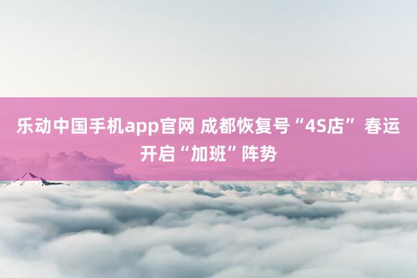 乐动中国手机app官网 成都恢复号“4S店” 春运开启“加班”阵势