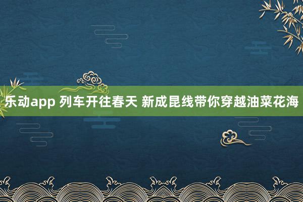 乐动app 列车开往春天 新成昆线带你穿越油菜花海