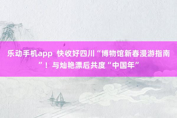 乐动手机app  快收好四川“博物馆新春漫游指南”！与灿艳漂后共度“中国年”