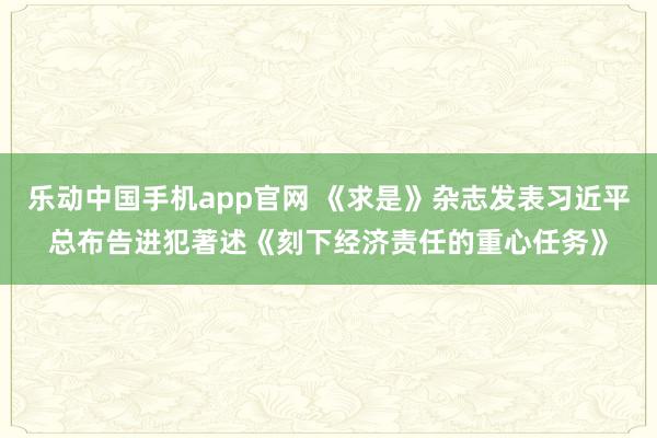 乐动中国手机app官网 《求是》杂志发表习近平总布告进犯著述《刻下经济责任的重心任务》