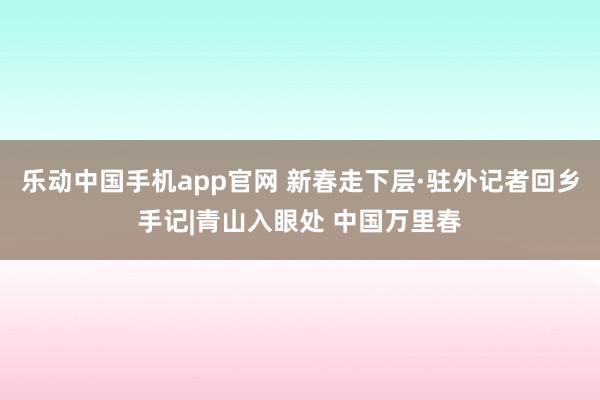 乐动中国手机app官网 新春走下层·驻外记者回乡手记|青山入眼处 中国万里春